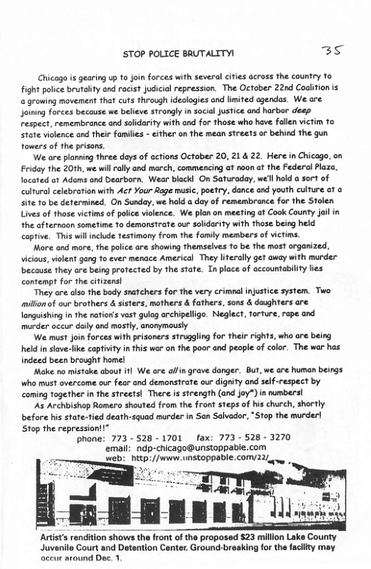 STOP POLICE BRUTALITY! 3 Chicogo i gearing up to join forces with several cities across the country to fight police brutality and racist judicial repression. The October 22nd Coalition is growing movement that cuts through idealogies and limited ogendas. We are Joining forces because we believe strangly in social justice and harbor deep respect, remembrance and solidarity with and for those who have fallen victim to State violence and their familis - either on the mean streets or behind the gun fowers of the prisons. We are planring three days of actions October 20, 21 & 22. Here in Chicago, on Friday the 20th, we will rally and march, commencing at noon at the Federal Plaza, located at Adams and Dearborn. Wear blackl On Saturaday, we’ll hold a sort of cultural celebration with Act Your Rage music, poetry, dance and youth culture ot o site 10 be determined. On Sunday, we hold a day of remembrance for the Stolen Lives of thase victims of polce iolence. We plan on meeting at Cook County jail in the afternaon sometime to demonstrate our solidarity with those being held captive. This willinclude festimony from the family members of victims. More and more, the palice are showing themselves 1o be the most organized, vicious, violent gang fo ever menace Americal They literally get away with murder because they are being protected by the stae. In place of accountability lies contempt for the citizens) They are also the body snafchers for the very crimnal injustice system. Two millon of our brothers & sisters, mothers & fathers, sons & daughters are languishing in the nation’s vast gulog archipelligo. Neglect, forture, rape and murder occur daily and mastly, anonymously We must join forces with prisoners struggling for their rights, who are being held i slave-like captivity in this war on the poor and peaple of color. The war has indeed been brought homel Make no mistake about itl We are alfin grave danger. But, we are human beings Wwho must overcome our fear and demonstrate our dignity and self-respect by coming together in the streets! There s strength (and joy”) in numbersl As Archbishop Romero shouted from the front steps of his church, shortly before his state-tied death-squad murder in San Salvador, *St0p the murder! Stop the repression! phone: 773 -528 - 1701 _fax: 773 - 528 - 3270 email: ndp-chicago@unstoppable.com Juvenile Court and Detention Center. Ground-breaking for the facility may occur around Dec. 1